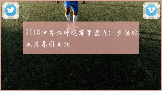 2018世界杯昨晚赛事盘点:多场对决落幕引关注