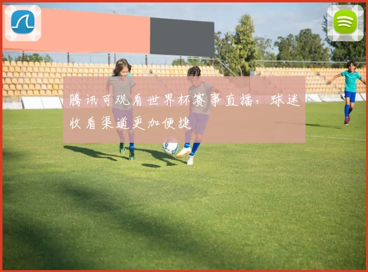 腾讯可观看世界杯赛事直播,球迷收看渠道更加便捷