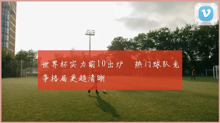 世界杯实力前10出炉 热门球队竞争格局更趋清晰