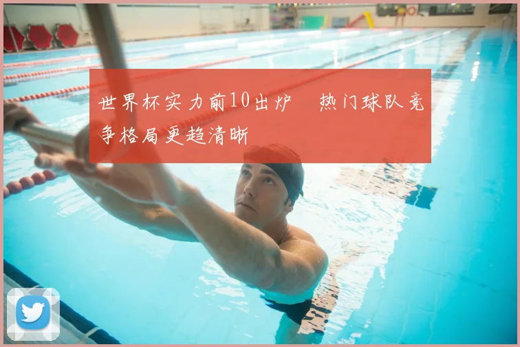 世界杯实力前10出炉 热门球队竞争格局更趋清晰