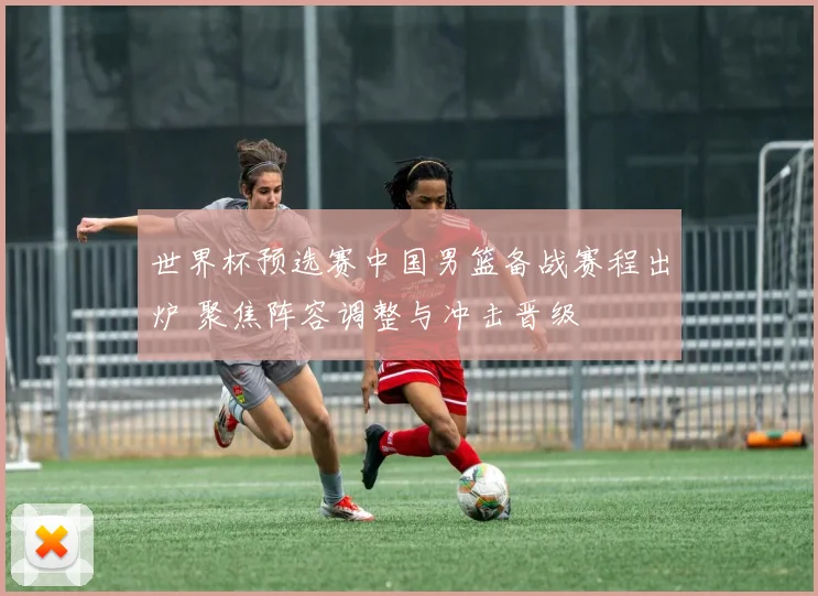 世界杯预选赛中国男篮备战赛程出炉 聚焦阵容调整与冲击晋级