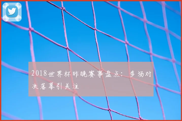 2018世界杯昨晚赛事盘点:多场对决落幕引关注