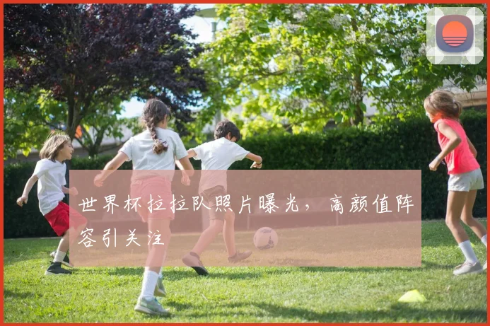 世界杯拉拉队照片曝光，高颜值阵容引关注