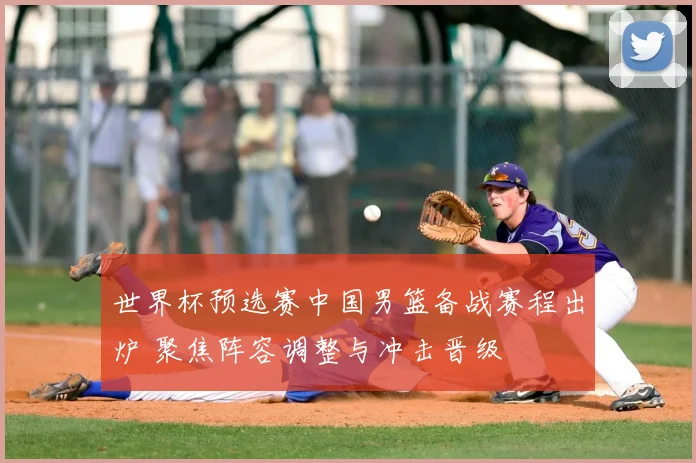 世界杯预选赛中国男篮备战赛程出炉 聚焦阵容调整与冲击晋级