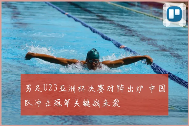 男足U23亚洲杯决赛对阵出炉 中国队冲击冠军关键战来袭