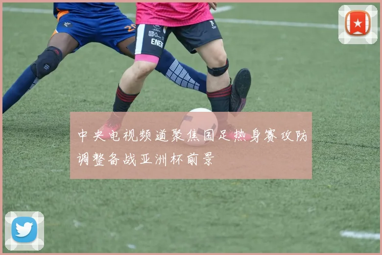 中央电视频道聚焦国足热身赛攻防调整备战亚洲杯前景