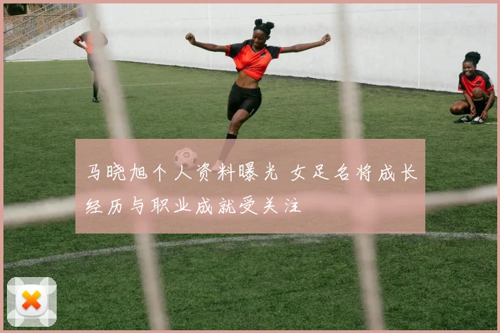 马晓旭个人资料曝光 女足名将成长经历与职业成就受关注