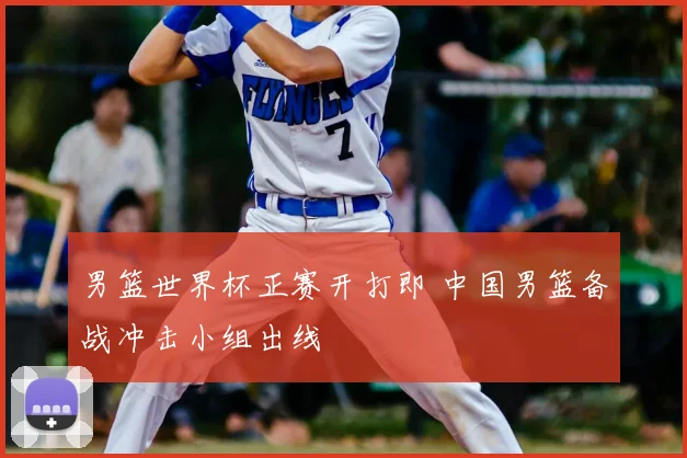 男篮世界杯正赛开打即 中国男篮备战冲击小组出线
