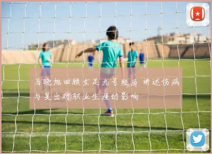 马晓旭回顾女足九号经历 讲述伤病与复出对职业生涯的影响