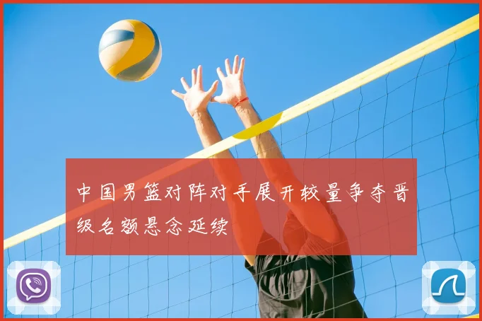 中国男篮对阵对手展开较量争夺晋级名额悬念延续