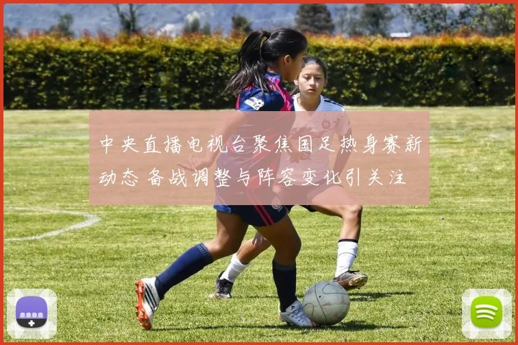 中央直播电视台聚焦国足热身赛新动态 备战调整与阵容变化引关注