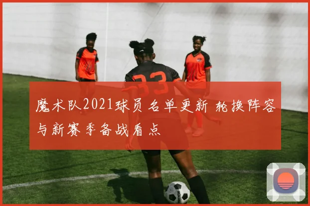 魔术队2021球员名单更新 轮换阵容与新赛季备战看点