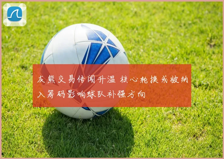 灰熊交易传闻升温 核心轮换或被纳入筹码影响球队补强方向