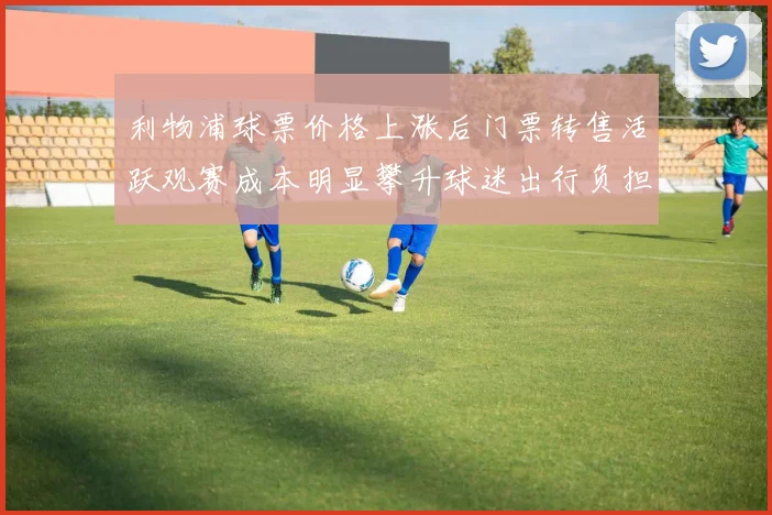 利物浦球票价格上涨后门票转售活跃观赛成本明显攀升球迷出行负担加重