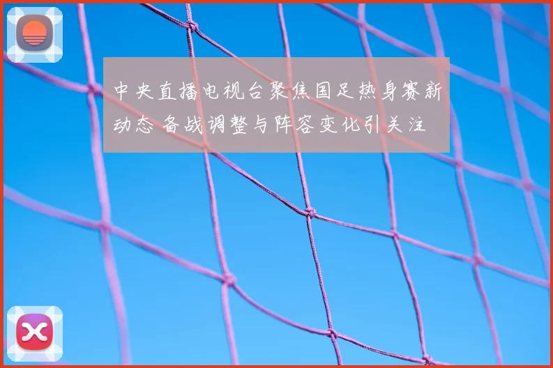 中央直播电视台聚焦国足热身赛新动态 备战调整与阵容变化引关注