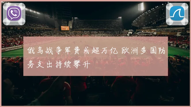 俄乌战争军费或超万亿 欧洲多国防务支出持续攀升