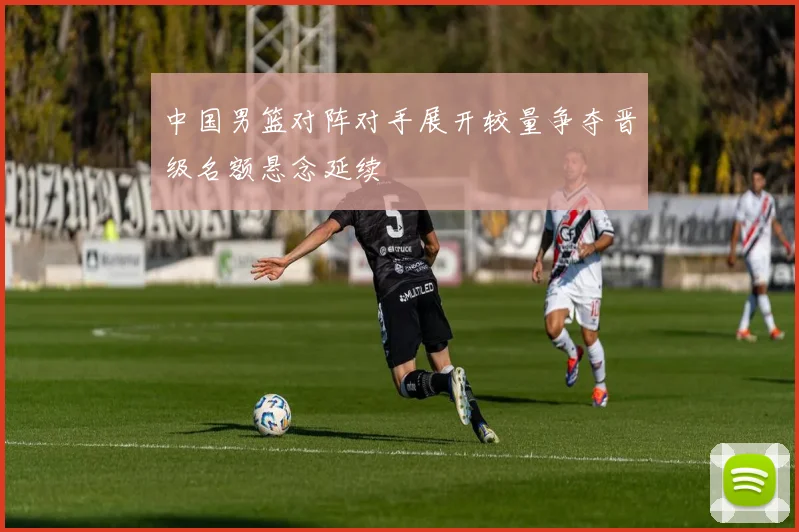 中国男篮对阵对手展开较量争夺晋级名额悬念延续