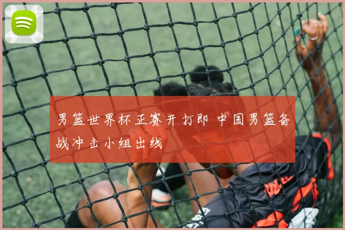男篮世界杯正赛开打即 中国男篮备战冲击小组出线
