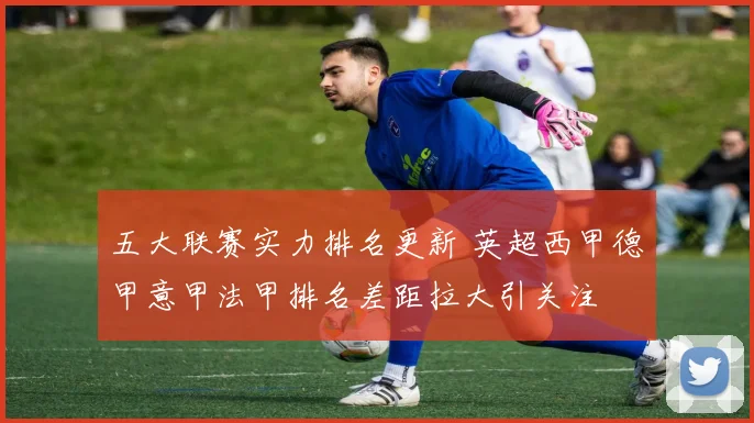 五大联赛实力排名更新 英超西甲德甲意甲法甲排名差距拉大引关注