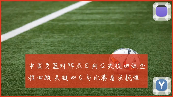 中国男篮对阵尼日利亚央视回放全程回顾 关键回合与比赛看点梳理