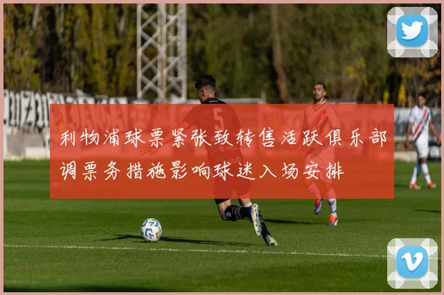 利物浦球票紧张致转售活跃俱乐部调票务措施影响球迷入场安排