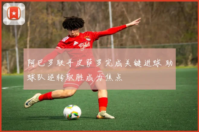 阿巴罗联手皮萨罗完成关键进球 助球队逆转取胜成为焦点