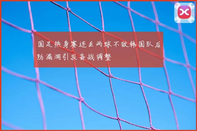 国足热身赛连丢两球不敌韩国队后防漏洞引发备战调整
