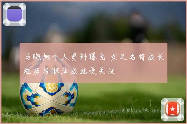马晓旭个人资料曝光 女足名将成长经历与职业成就受关注