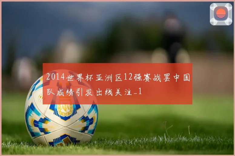 2014世界杯亚洲区12强赛战罢中国队成绩引发出线关注_1