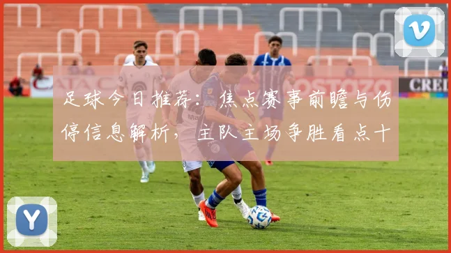 足球今日推荐：焦点赛事前瞻与伤停信息解析，主队主场争胜看点十足