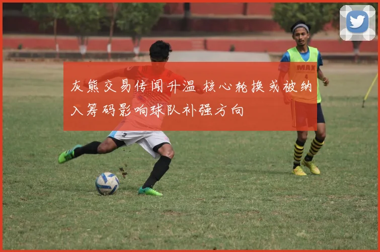 灰熊交易传闻升温 核心轮换或被纳入筹码影响球队补强方向
