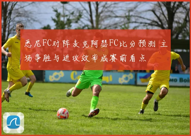 悉尼FC对阵麦克阿瑟FC比分预测 主场争胜与进攻效率成赛前看点